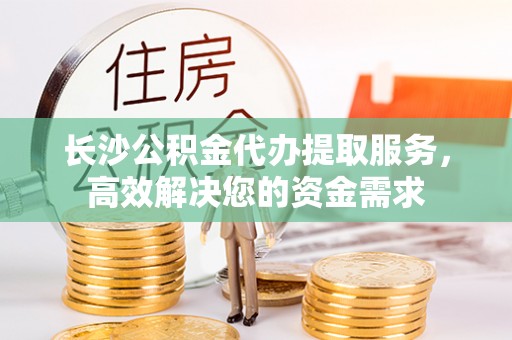 闽侯长沙公积金代办提取服务，高效解决您的资金需求