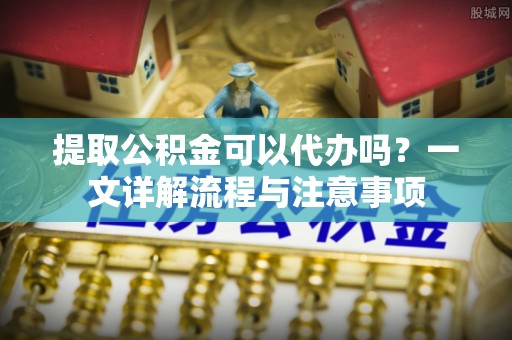 闽侯提取公积金可以代办吗？一文详解流程与注意事项