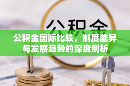 闽侯公积金国际比较，制度差异与发展趋势的深度剖析
