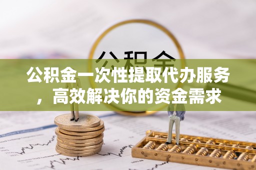 闽侯公积金一次性提取代办服务，高效解决你的资金需求