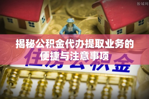闽侯揭秘公积金代办提取业务的便捷与注意事项