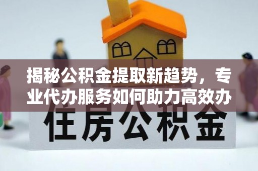 闽侯揭秘公积金提取新趋势，专业代办服务如何助力高效办理