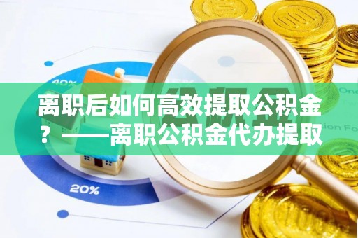 闽侯离职后如何高效提取公积金？——离职公积金代办提取全流程解析