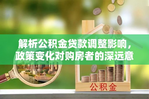 闽侯解析公积金贷款调整影响，政策变化对购房者的深远意义