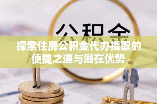 闽侯探索住房公积金代办提取的便捷之道与潜在优势