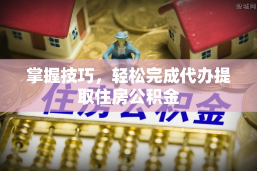 闽侯掌握技巧，轻松完成代办提取住房公积金