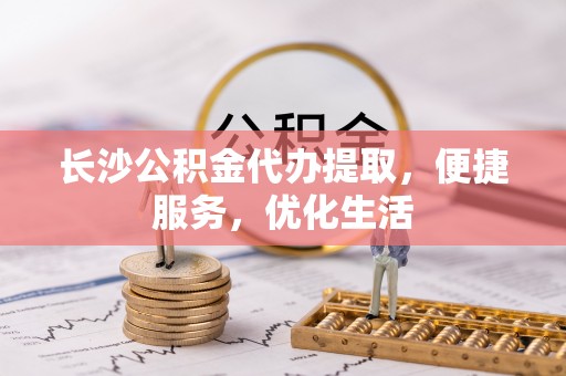 闽侯长沙公积金代办提取，便捷服务，优化生活