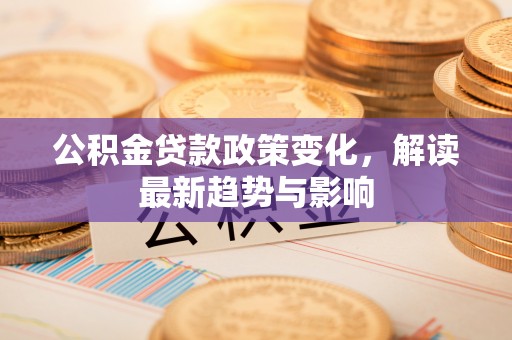 闽侯公积金贷款政策变化，解读最新趋势与影响