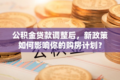 闽侯公积金贷款调整后，新政策如何影响你的购房计划？