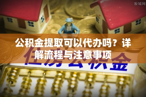 闽侯公积金提取可以代办吗？详解流程与注意事项