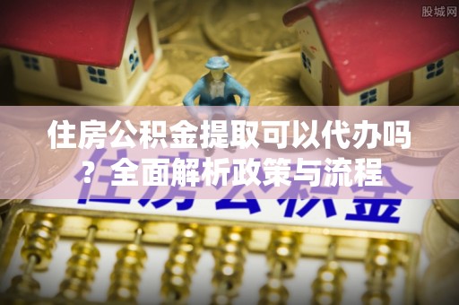 闽侯住房公积金提取可以代办吗？全面解析政策与流程