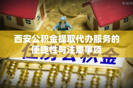 闽侯西安公积金提取代办服务的便捷性与注意事项