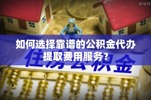 闽侯如何选择靠谱的公积金代办提取费用服务？