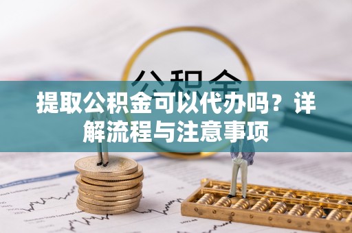 闽侯提取公积金可以代办吗？详解流程与注意事项