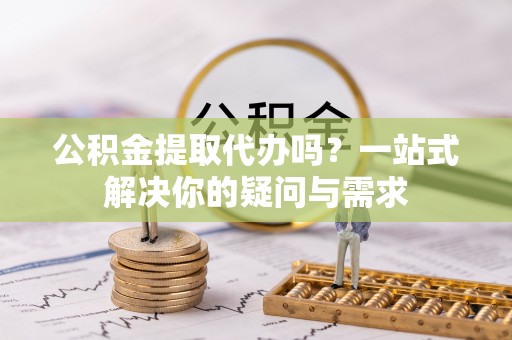 闽侯公积金提取代办吗？一站式解决你的疑问与需求