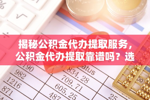 闽侯揭秘公积金代办提取服务，公积金代办提取靠谱吗？选择前你需要知道这些！