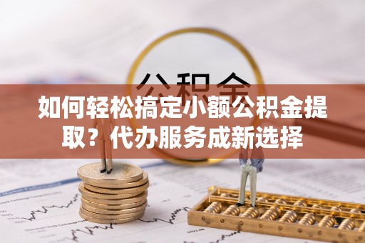 闽侯如何轻松搞定小额公积金提取？代办服务成新选择