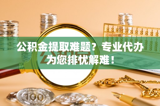 闽侯公积金提取难题？专业代办为您排忧解难！