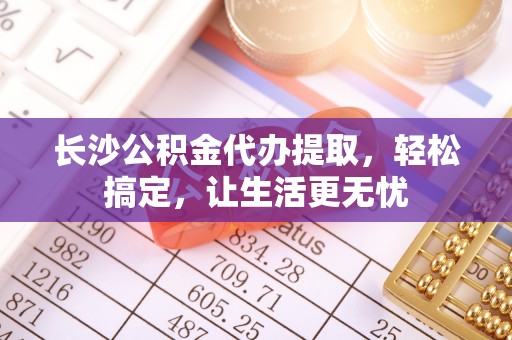闽侯长沙公积金代办提取，轻松搞定，让生活更无忧