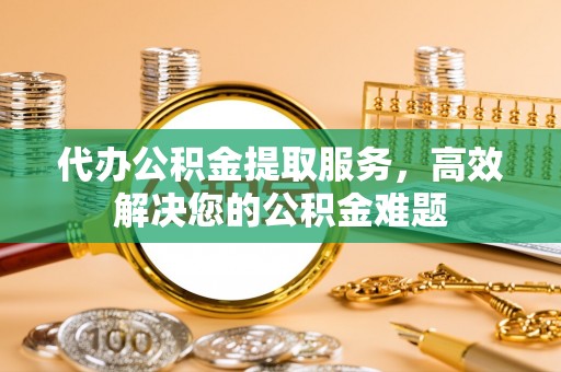 闽侯代办公积金提取服务，高效解决您的公积金难题
