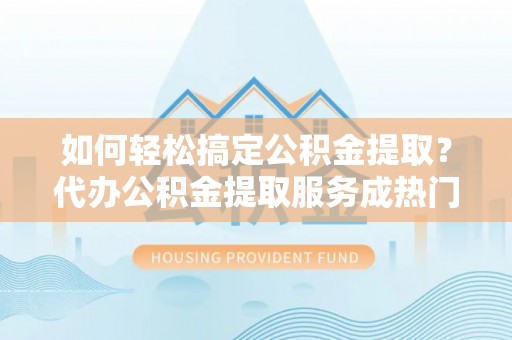 闽侯如何轻松搞定公积金提取？代办公积金提取服务成热门选择