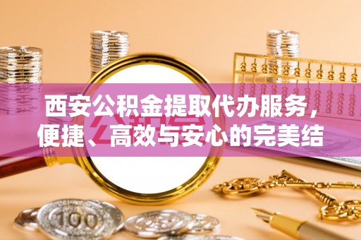 闽侯西安公积金提取代办服务，便捷、高效与安心的完美结合