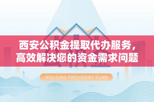 闽侯西安公积金提取代办服务，高效解决您的资金需求问题