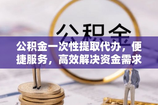 闽侯公积金一次性提取代办，便捷服务，高效解决资金需求