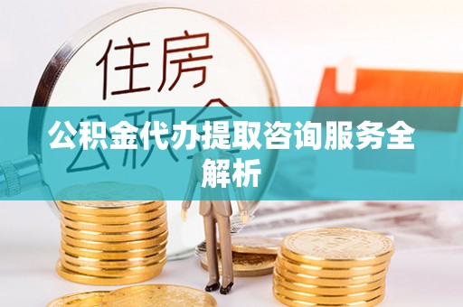 闽侯公积金代办提取咨询服务全解析