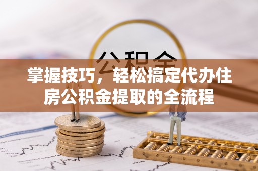闽侯掌握技巧，轻松搞定代办住房公积金提取的全流程