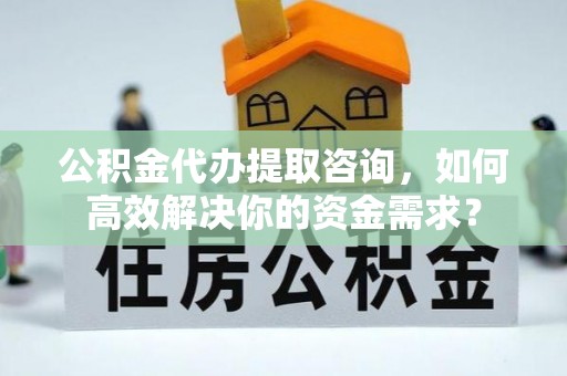 闽侯公积金代办提取咨询，如何高效解决你的资金需求？