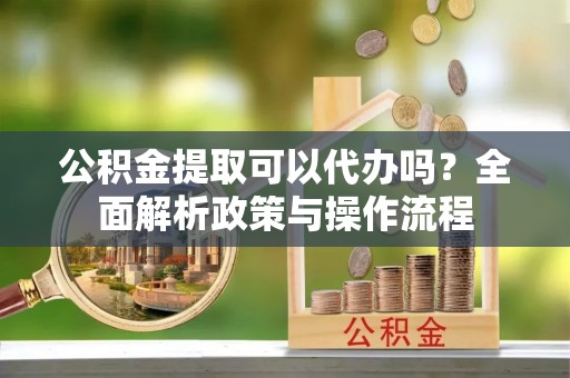 闽侯公积金提取可以代办吗？全面解析政策与操作流程