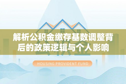 闽侯解析公积金缴存基数调整背后的政策逻辑与个人影响