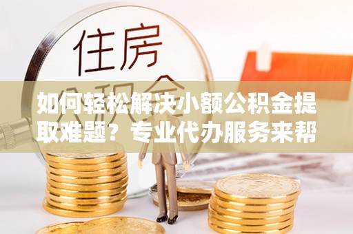 闽侯如何轻松解决小额公积金提取难题？专业代办服务来帮忙