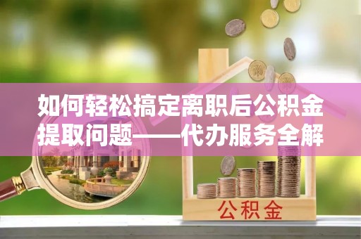 闽侯如何轻松搞定离职后公积金提取问题——代办服务全解析