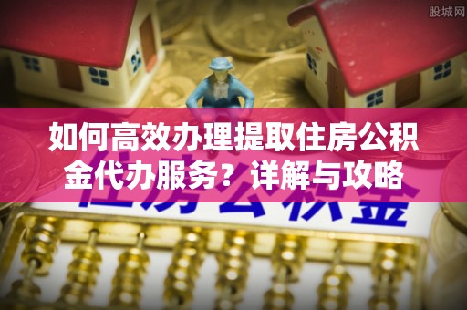 闽侯如何高效办理提取住房公积金代办服务？详解与攻略