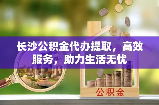 闽侯长沙公积金代办提取，高效服务，助力生活无忧