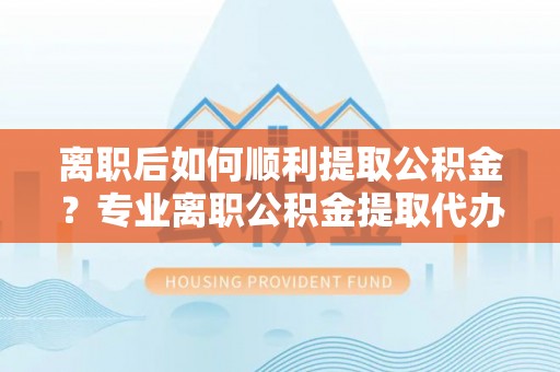 闽侯离职后如何顺利提取公积金？专业离职公积金提取代办服务指南