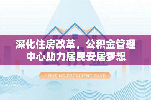 闽侯深化住房改革，公积金管理中心助力居民安居梦想