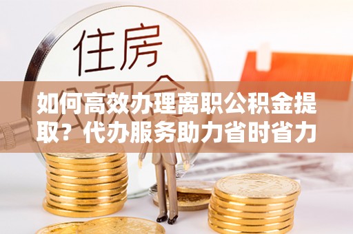 闽侯如何高效办理离职公积金提取？代办服务助力省时省力