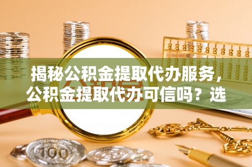 闽侯揭秘公积金提取代办服务，公积金提取代办可信吗？选择前你需要知道的真相