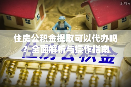 闽侯住房公积金提取可以代办吗？全面解析与操作指南