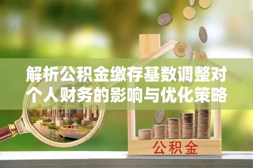 闽侯解析公积金缴存基数调整对个人财务的影响与优化策略