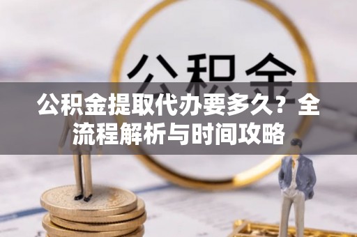 闽侯公积金提取代办要多久？全流程解析与时间攻略