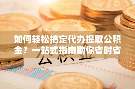 闽侯如何轻松搞定代办提取公积金？一站式指南助你省时省心