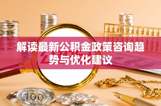 闽侯解读最新公积金政策咨询趋势与优化建议