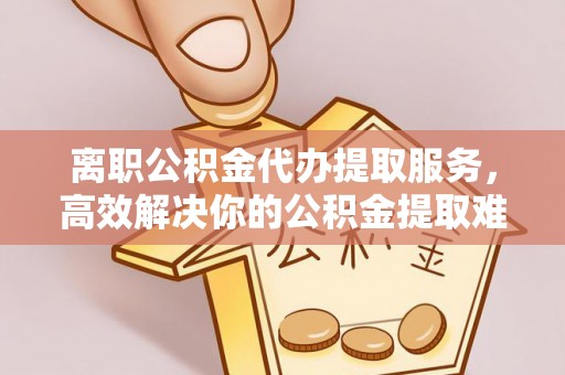 闽侯离职公积金代办提取服务，高效解决你的公积金提取难题