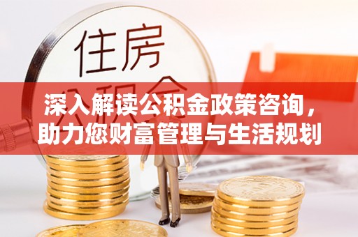 闽侯深入解读公积金政策咨询，助力您财富管理与生活规划