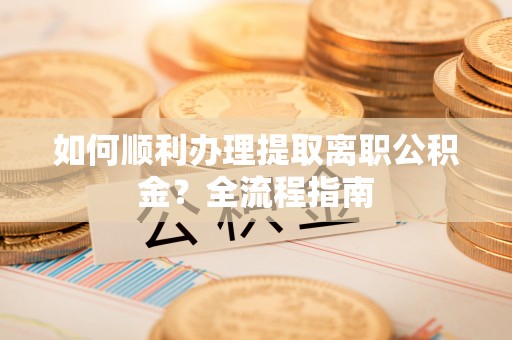 闽侯如何顺利办理提取离职公积金？全流程指南
