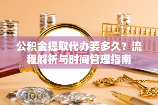 闽侯公积金提取代办要多久？流程解析与时间管理指南